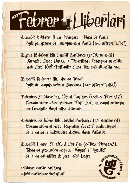 Febrer Llibertari. 8 de febrer a les 11h. La Palangana - Plaça de Sants. Ruta pel gènere de l'anarquisme a Sants (amb intèrpret LSC). Dijous 15 de febrer, 19h, Lleialtat Santsenca. Xerrada "Josep Llunas, la Tramuntana i l'anarquia en català amb Jordi Martí autor d'una tesi amb el mateix nom. Dissabte 15 de febrer a les 11h. Ruta del maquis urbà a Barcelona (amb intèrpret LSC). Divendres 21 de febrer a les 21h,  CSA Can Vies, Xerrada sobre Pere Alcover Font " Iaio". Un maqui mallorquí. Per l'escriptor Manel Aisa. Divendres 28 de febrer 19h. Lleialtat Santsenca. Xerrada sobre el maqui de l'hospitalet Quico Sabaté Llopart de la mà de la historiadora Dolors Marín Silvestre. Dissabte 1 de març a les 17h al CSA Can Vies, Tarda de jocs sobre maquis: "Maquis" i "Resistid" de la mà dels editors de jocs Gall Negre. Web: febrerllibertari.sants.org. Mastodon: @febrerllibertari@mastodont.cat. Tandebó això ho llegeixi alguna persona i no nomé un scrapper perque m'ha costat un munt escriure-ho des d'el mòvil :D