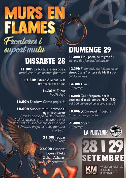 Murs en Flames
Fronteres i suport mutu

Dissabte 28
11.00 La fortalesa europea. Introducció a les nostres fronteres
12:30 Situació actual a la frontera polonesa
14:30 Dinar 100% vegà
16:00 Shadow Game projecció
18:00  Suport mutu enfront el régim fronterer. Amb la participació de Courage, Solidarywheels, grup de suport a les preses del CIE, Top Manta, Alarmphone i diversos projectes a les fronteres europees.
21:00 Sopar 100% vegà
22:00 Concerts: Equis i Neza, Zekan Askalari, i més per confirmar

Diumenge 29
11:00 Nou pacte de migració i asil per Red Jurídica Antirracista
12:30 Presentació del informe de la situació a la frontera de Melilla per SolidaryWheels
14:30 Dinar 100% vegà
16:00 Taller Proposta per la setmana d'acció contra FRONTEX pe 20é aniversari de la seva creació
18:00 Com seguim? Debat i tancamentde jornades
21:00 Sopar 100% vegà

La Porvenir
Courage

28 i 29de setembre
KM, Kasa de la Muntanya. Avinguda del Santuari de Sant Josep de la Muntanya, 31, Barcelona