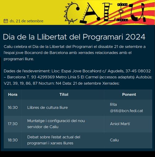 Espai Jove BocaNord c/ Agudells, 37-45 08032 – Barcelona T. 93 4299369

Metro Línia 5 El Carmel (accessos adaptats)

Autobús: V21, 39, 19, 86, 87 Nocturn: N4 Data: 21 de setembre Xerrades:

Hora Títol Ponent 16:30 Llibres de cultura lliure Rita @titi@bcn.fedi.cat 17:30 Muntatge i configuració del nou servidor de Caliu Aniol Martí 18:30 Debat sobre l’estat actual del programari i xarxes lliures Caliu