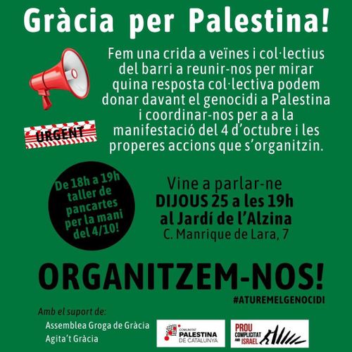 Gràcia per Palestina! Fem una crida a veïnes i col·lectius del barri a reunir-nos per mirar quina resposta col·lectiva podem donar davant el genocidi a Palestina i coordinar-nos per a la manifestació del 4 d'octubre i les properes accions que s'organitzin. Vine a parlar-ne Dijous 25 a les 19h al Jardí de l'Alzina. Al carrer Manrique de Lara, 7. De 18 a 19h taller de pancartes per a la mani del 4 d'Octubre. Organitzem-nos. Aturem el genocidi. Amb el suport de Assemblea Groga de Gràcia, Agita't Gràcia, Comunitat Palestina de Catalunya i Prou Complicitat amb Israel