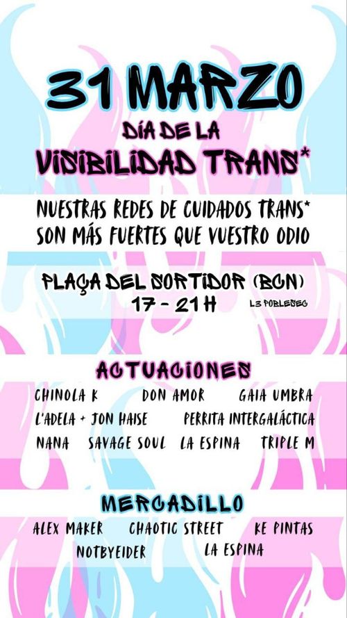 31 de marzo, Día de la Visibilidad trans. Nuestras redes de cuidados trans son más fuertes que vuestro odio. Plaça del sortidor (BCN) de 17 a 21h. Actuaciones Chinola K, Don Amor, Gaia Umbra, L'Adela + Jon Haise, Perrita Intergaláctica, Nana, Savage Soul, La Espina, Triple M. Mercadillo con Alex Maker, Chaotic Street, Re Pintas, Notbyeider, La Espina