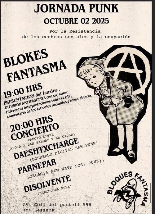 Jornada punk a blokes. Octubre 02 de 2015. Por la resistencia de los centros sociales y la ocupación. Blokes Fantasma. 19:00 presentación del fanzine difusión antifascista con su autor. Diferentes interpretaciones sobre el DIY, comentario de los artículos incluidos y mesas abierta. 20:00 Concierto a precio libre (apoya a las bandas y a la causa). Daeshtxcharge (bordeaux digital raw punk). PANREPAR (croacia new wave post punk). DISOLVENTE (Barcelona punk). Av. Coll del portell 59B. Metro Lesseps. Bloques Fantasma
