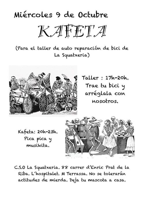 Miércoles 9 de Octubre
Kafeta (Para el taller de auto reparación de bici de La Squatxeria)

Taller: 17h-20h Trae tu bici y arréglala con nosotros.

Kafeta: 20h-23h Pica pica y musikita.
CSO La Squatxeria. 88 carrer d'Enric Prat de la Riba, L'Hospitalet. M Torrassa. No se tolerarán actitudes de mierda. Deja a tu mascota a casa