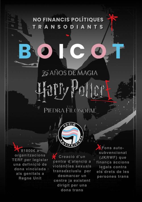 Cartell en blanc i negre de Harry potter amb gargots vermells i el símbol d'Acció antifeixista amb la bandera trans. No financis polítiques transodiants Boicot Harry Potter 81800€ a organitzacions TERF per legislar una definició de dona vinculada als genitals a Regne Unit Creació d'un centre d'atenció a violències sexuals transexclusiu per desmarcar un centre ja existent dirigit per una dona trans Fons auto-subvencionat (JKRWF) que finança accions legals contra els drets de les persones trans