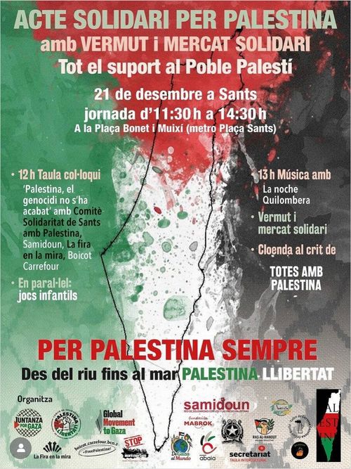 Acte Solidaire Per Palestina amb vermut i mercat solidari.
Tot el suport al Poble Palestí.
21 de desmembre a Sants, a la plaça Bonet i Muixi (metro Plaça Sants). Jornada d'11:30h a 14:30h.
A les 12h: Taula colloqui. En parallel: jobs infantils.
A les 13h: Musica amb vermut i mercat solidari.