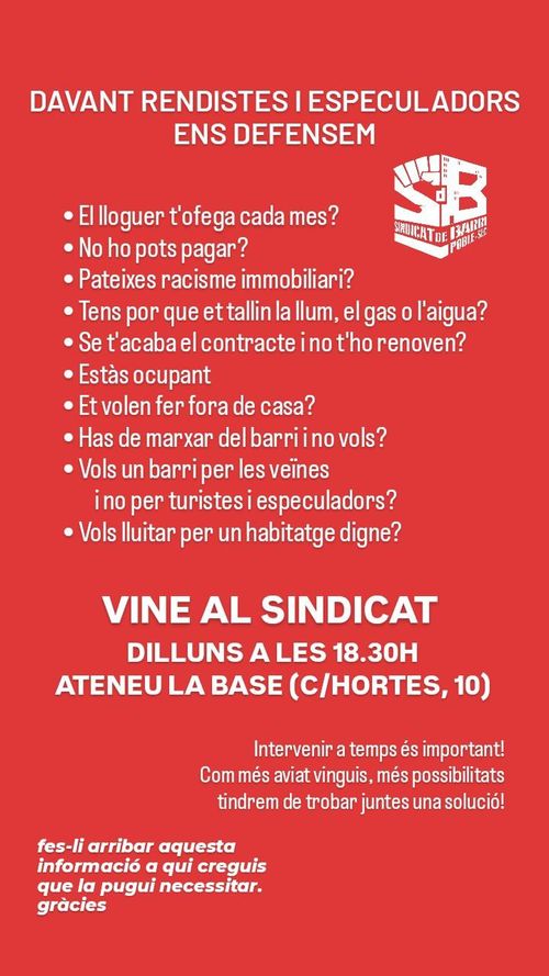 Assemblea oberta Sindicat d'habitatge del Poble Sec. Davant de rendistes i especuladors ens defensem. El lloguer t'ofega cada mes? No hoy pots pagar? Pateixes racisme inmobiliari? Tens por que et tallin la llum, el gas o l'aigua? Se t'acaba el contracte i no t'el renoven? Estàs ocupant? Et volen fer fora de casa? Has de marcar del barri i no vols? Vols un barri per les veïnes i no per turistas i especuladors? Vols lluitar pero un habitatge digne? Vine al sindicat dilluns a les 18:30 a l'Ateneu La Base al carrera Hortes número 10. Intervenir a temps és important! Com més aviat vinguis, més possibilitats tindrem de trobar juntes una solución! Fes-li arribar aquesta informació a qui creguis que la pugui necesitar, gràcies.