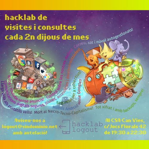 Hacklab Logout de consultes i visites

cartell amb un dibuix de base del david revoy per a framasoft, amb 5 mascotes adorables de projectes lliures munten un coet mig de joguina, acomiadant-se d'un microplaneta amb gratacels i contaminació on es poden veure els logos de les GAFAM (google, amazon, facebook, apple, microsoft), les NATU (netflix, airbnb, tesla, uber) i BATX (beidu, alibaba, tencent, xiaomi)

els textos diuen:
hacklab de visites i consultes cada 2n dijous de mes.
Aviseu-nos a logout(arroba)sindominio.net
Al CSA Can Vies c/Jocs Florals 42, de 29:30 a 22:30

amb el logo del  logout

i unes frases ressegueixen l'estela del coet dient:
- llarga vida als portàtils vells! mort al necro-tecno-capitalisme! tot xifrat i amb backups, sempre!
- mobils amb android sense google!
- seguretat per a coŀlectius!
- webs i youtube sense anuncis! control sobre les nostres dades! web, xat i núvol autogestionats!
- Comunicacions digitals segures, lliures, accessibles i descentralitzades!
