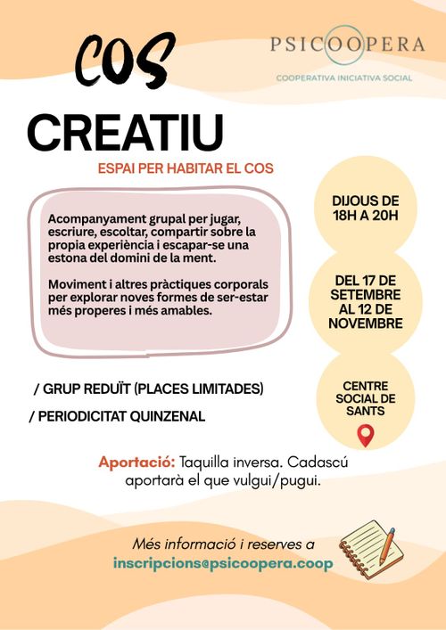 Cos Creatiu. Espai per habitar el cos.
Acompanyament grupal per jugar, escriure, escoltar, compartir sobre la pròpia experiència i escapar-se una estona del domini de la ment.

Moviment i altres pràctiques corporals per explorar noves formes de ser-estar més properes i més amables.

Grup reduït, places limitades. Periodicitat quinzenal.

Aportació: taquilla inversa, cadascú aportarà el que vulgui/puigui.

Del 17 de setembre al 12 de novembre. Centre Social de Sants. Dijous de 18 a 20h

Psicoopera. Cooperativa iniciativa social.