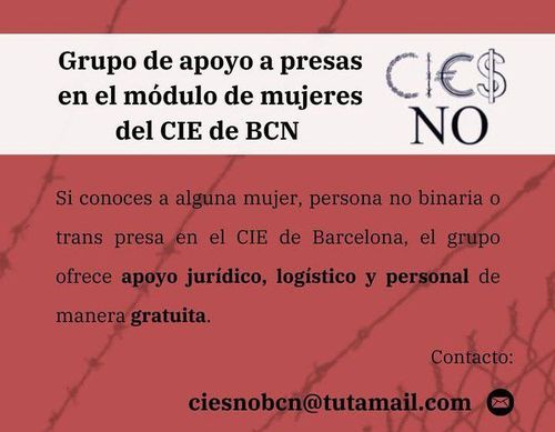 Grupo de apoyo a presas en el módulo de mujeres del CIE de BCN. Si conoces a alguna mujer, persona no binaria o trans presa en el CIE de Barcelona, el grupo ofrece apoyo jurídico, logístico y personal de manera gratuita. Contacto: ciesnobcn@tutamail.com