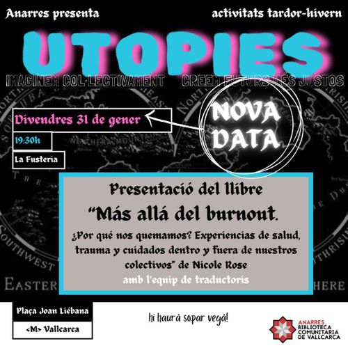 Anarres presenta, activitats de tardor-hivern. Utopies. Nova Data! Divendres 31 de gener, 19:30h, La Fusteria. Presentació 'Más allá del burnout. ¿Por qué nos quemamos? Experiencias de salud, trauma y cuidados dentro y fuera de nuestros colectivos' de Nicole Rose amb l'equip de traductoris. Plaça Joan Liébana, Metro Vallcarca. Hi haurà sopar vegà! Anarres Biblioteca Comunitaria de Vallcarca