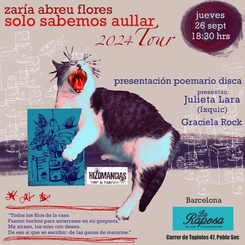 zaría abreu flores
solo sabemos aullar
2024 tour

presentación poemario disca
presentan Julieta Lara (Ixquic) y Graciela Rock

Rizomancias

"Todos los filos de la casa
Fueron hechos para enterrarse en mi garganta
Me atraen, los miro con deseo.
De eso sí que sé escribir: de las ganas de matarme."

Barcelona, La Raposa, Carrer de Tapioles 47, Poble Sec