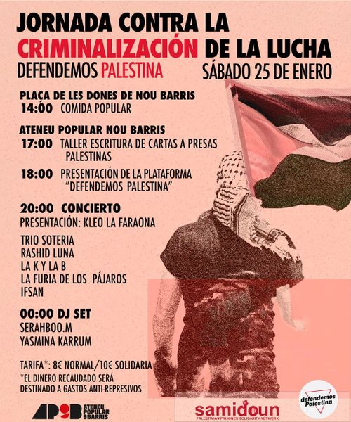 Jornada contra la criminalización de la lucha. Defendemos palestina. Sábado 25 de Enero. Plaça de les dones de Nou Barris, Comida Popular a las 14:00. Ateneu Popular de Nou Barris: a las 17:00 taller de escritura de cartas a presas palestinas. A las 18:00 Presentación de la Plataforma "Defendemos Palestina". A las 20:00 concierto. Presentación de Kleo La Faraona. Trío Soteria, Rashid Luna, La K y la B, La Furia de los Pájaros, IFSAN. A las 12 de la noche dj set de Serahboo .M y Yasmina Karrum. Tarifa: 8€ normal y 10€ solidaria. El dinero recaudado será destinado a gastos anti-represivos. Logo del Ateneu de Nou Barris y de Samidoun. Dibujo de un triángulo rosa invertido con el texto encima: Defendemos Palestina