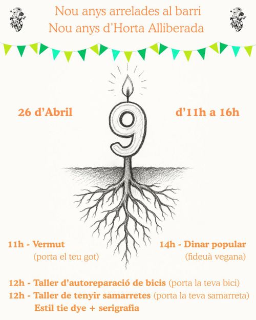 9è aniversari de l'Horta Alliberada
Nou anys arrelades al barri.
Nou anys d'Horta Alliberada
26 d'Abril d'11h a 16h
11h Vermut (porta el teu got)
12h Taller d'autoreparació de bicis (porta la teva bici)
12h Taller de tenyir samarretes (porta la teva samarreta) estil tie dye + serigrafia
14h Dinar popular (fideuà vegana)