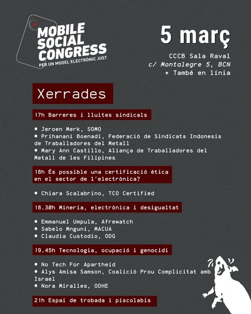 MOBILE SOCIAL CONGRESS
PER UN MODEL ELECTRÒNIC JUST
5 març
CCCB Sala Raval
c/ Montalegre 5, BCN * També en línia
Xerrades
17h Barreres i lluites sindicals
• Jeroen Merk, SOMO
• Prihanani Boenadi, Federació de Sindicats Indonesis de Traballadores del Metall
• Mary Ann Castillo, Aliança de Traballadores del Metall de les Filipines
18h És possible una certificació ètica
en el sector de l'electrònica?
• Chiara Scalabrino, TCO Certified
18.30h Mineria, electrònica i desigualtat
• Emmanuel Umpula, Afrewatch
• Sabelo Mnguni, MACUA
Claudia Custodio, ODG
19.45h Tecnologia, ocupació i genocidi
No Tech For Apartheid
7
• Alys Amisa Samson, Coalició Prou Complicitat amb Israel
Nora Miralles, ODHE
21h Espai de trobada i piscolabis