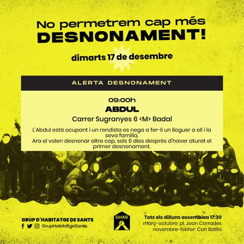 No permetrem cap més desnonament! Dimarts 17 de desembre. Alerta desnonament. 09:00, Abdul, Carrer Sugranyes 6 <M> Badal. L'Abdul està ocupant i un rendista es nega a fer-li un lloguer a ell i la seva família. Ara el volen desnonar altre cop, sols 6 dies després d'haver aturat el primer desnonament. Grup d'habitatge de Sants. Presents a facebook, twitter i instagram com GrupHabitatgeSants. Logo del GHAS. Tots els dilluns assemblea 17.30. Març - Octubre a la plaça Joan Corrades i Novembre a Febrer a Can Batlló