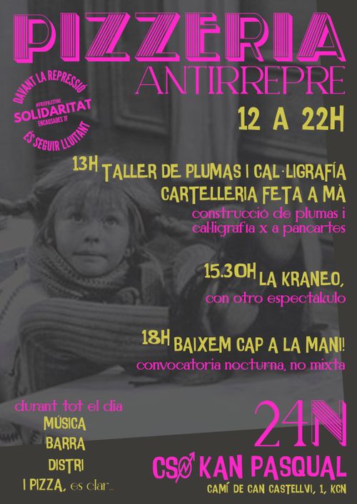 PIZZERIA ANTIRREPRE
13H LA TALLER DE PLUMAS I CAĿLIGRAFÍA. CARTELLERIA FETA A MÀ. construcció de plumas i calligrafia x a pancartes.

15.30 LA XRANEO. con otro espectakulo

18H BAIXEM CAP A LA MANI! convocatoria nocturna, no mixta

durant tot el dia: MÚSICA, BARRA, DISTRI I PIZZA és clar

davant la repressió, solidaritat és seguir lluitant. Detingudes 7F