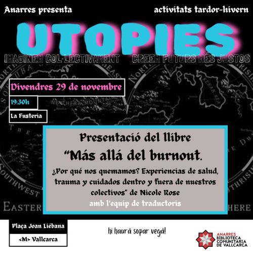 Presentació Más allà del burnout. Utopies. Divendres 29 de noviembre. La Fustería. Presentació del libre 'Más allá del burnout ¿Por qué nos quemamos? Experiencias de salud, trauma y cuidados dentro y fuera de nuestros colectivos' de Nicole Rose amb l'equip de traductors. Plaça Joan Liébana Metro Vallcarca. Hi haurà sopar vegà. Anarres Biblioteca Comunitaria de Vallcarca.