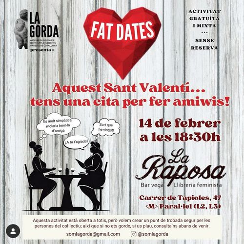 FAT DATES. Activitat gratuita i mixta sense reserva. Aquest Sant Valentí... tens una cita per fer amiwis! 14 de febrer a les 18:30 a La Raposa. Carrer de Tapioles, 47. Metro paral·lel. Aquesta activitat está oberta a totis però volem crear un punt de trobada segur per les persones del col·lectiu, així que si no ets gordx, si us plau consulta'ns abans de venir. somlagorda@gmail.com