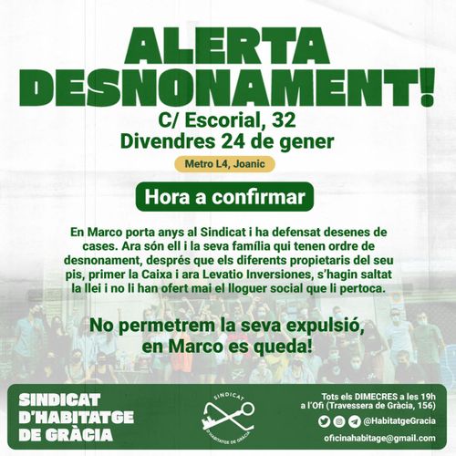 Alerta desnonament! C/Escorial, 32. Divendres 24 de general. Metro L4 Joanic. Hora a confirmar. En Marco porta anys al sindicat i ha defensat desenes de cases. Ara són el i la seva família qui tenen ordre de desnonament, després que els diferents propietaris del seu pis, primer La Caixa i ara Levatio Inversiones, s'hagin saltar la llei i no lo han ofert mai el lloguer social que li pertoca. No permetrem la seva expulsió, en Marco es queda! Sindicat d'habitatge de Gràcia.