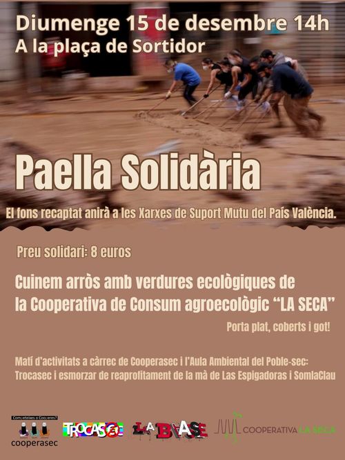 Diumenge 15 de desembre a les 14h a la plaça del sortidor. Paella solidària. El fons recaptat anirà a les Xarxes de Suport Mutu del País Valencià. Preu Solidaridad: 8 euros. Cuinem arrós amb verdures ecològuques de la cooperativa de consum agroecològic "LA SECA". Matí d'activitats a càrrec de Cooperasec i l'Aula Ambiental del Poble-Sec: Trocasec i esmorzar de reaprofitament de la mà de Las Espigadoras i SomlaClau. Logos: Cooperasec, Trocasec, La Base, Cooperativa La Seca